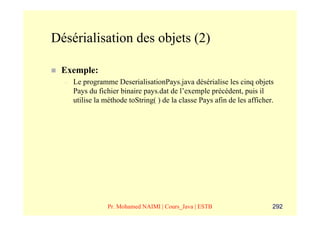 Désérialisation des objets (2)

 Exemple:
  –   Le programme DeserialisationPays.java désérialise les cinq objets
      Pays du fichier binaire pays.dat de l’exemple précédent, puis il
      utilise la méthode toString( ) de la classe Pays afin de les afficher.




                  Pr. Mohamed NAIMI | Cours_Java | ESTB                    292
 