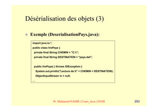 Désérialisation des objets (3)

 Exemple (DeserialisationPays.java):
  import java.io.*;
  public class lirePays {
   private final String CHEMIN = "C:";
   private final String DESTINATION = "pays.dat";


   public lirePays( ) throws IOException {
      System.out.println("Lecture de:t" + CHEMIN + DESTINATION);
      ObjectInputStream in = null;
  …




                      Pr. Mohamed NAIMI | Cours_Java | ESTB         293
 