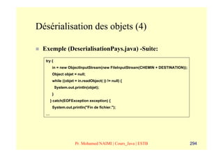 Désérialisation des objets (4)

 Exemple (DeserialisationPays.java) -Suite:
  try {
       in = new ObjectInputStream(new FileInputStream(CHEMIN + DESTINATION));
       Object objet = null;
       while ((objet = in.readObject( )) != null) {
           System.out.println(objet);
       }
      } catch(EOFException exception) {
       System.out.println("Fin de fichier.");
  …




                       Pr. Mohamed NAIMI | Cours_Java | ESTB                    294
 