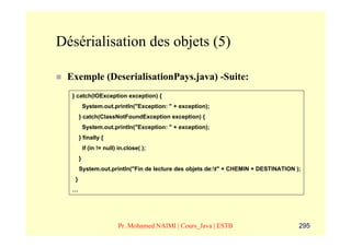 Désérialisation des objets (5)

 Exemple (DeserialisationPays.java) -Suite:
  } catch(IOException exception) {
           System.out.println("Exception: " + exception);
       } catch(ClassNotFoundException exception) {
           System.out.println("Exception: " + exception);
       } finally {
           if (in != null) in.close( );
       }
       System.out.println("Fin de lecture des objets de:t" + CHEMIN + DESTINATION );
   }
  …




                          Pr. Mohamed NAIMI | Cours_Java | ESTB                     295
 