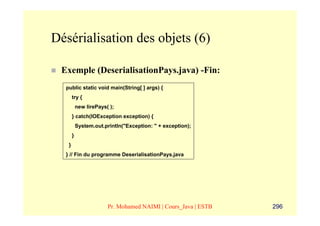 Désérialisation des objets (6)

 Exemple (DeserialisationPays.java) -Fin:
  public static void main(String[ ] args) {
       try {
           new lirePays( );
       } catch(IOException exception) {
           System.out.println("Exception: " + exception);
       }
   }
  } // Fin du programme DeserialisationPays.java




                        Pr. Mohamed NAIMI | Cours_Java | ESTB   296
 