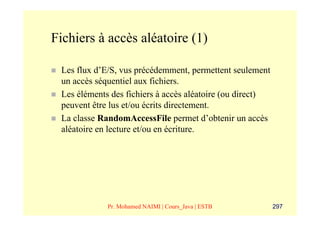 Fichiers à accès aléatoire (1)

 Les flux d’E/S, vus précédemment, permettent seulement
 un accès séquentiel aux fichiers.
 Les éléments des fichiers à accès aléatoire (ou direct)
 peuvent être lus et/ou écrits directement.
 La classe RandomAccessFile permet d’obtenir un accès
 aléatoire en lecture et/ou en écriture.




             Pr. Mohamed NAIMI | Cours_Java | ESTB         297
 