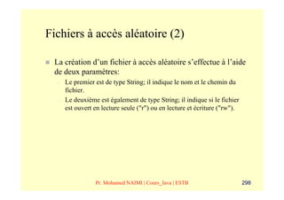Fichiers à accès aléatoire (2)

 La création d’un fichier à accès aléatoire s’effectue à l’aide
 de deux paramètres:
  –   Le premier est de type String; il indique le nom et le chemin du
      fichier.
  –   Le deuxième est également de type String; il indique si le fichier
      est ouvert en lecture seule ("r") ou en lecture et écriture ("rw").




                 Pr. Mohamed NAIMI | Cours_Java | ESTB                      298
 