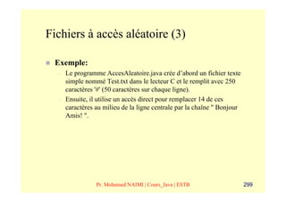 Fichiers à accès aléatoire (3)

 Exemple:
  –   Le programme AccesAleatoire.java crée d’abord un fichier texte
      simple nommé Test.txt dans le lecteur C et le remplit avec 250
      caractères '#' (50 caractères sur chaque ligne).
  –   Ensuite, il utilise un accès direct pour remplacer 14 de ces
      caractères au milieu de la ligne centrale par la chaîne " Bonjour
      Amis! ".




                 Pr. Mohamed NAIMI | Cours_Java | ESTB                    299
 