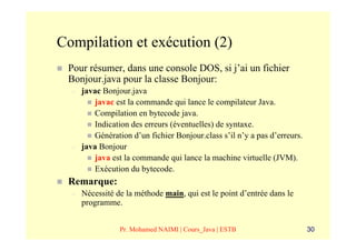 Compilation et exécution (2)
 Pour résumer, dans une console DOS, si j’ai un fichier
 Bonjour.java pour la classe Bonjour:
  –   javac Bonjour.java
         javac est la commande qui lance le compilateur Java.
         Compilation en bytecode java.
         Indication des erreurs (éventuelles) de syntaxe.
         Génération d’un fichier Bonjour.class s’il n’y a pas d’erreurs.
  –   java Bonjour
         java est la commande qui lance la machine virtuelle (JVM).
         Exécution du bytecode.
 Remarque:
  –   Nécessité de la méthode main, qui est le point d’entrée dans le
      programme.


                 Pr. Mohamed NAIMI | Cours_Java | ESTB                     30
 
