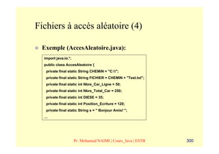 Fichiers à accès aléatoire (4)

 Exemple (AccesAleatoire.java):
  import java.io.*;
  public class AccesAleatoire {
   private final static String CHEMIN = "C:";
   private final static String FICHIER = CHEMIN + "Test.txt";
   private final static int Nbre_Car_Ligne = 50;
   private final static int Nbre_Total_Car = 250;
   private final static int DIESE = 35;
   private final static int Position_Ecriture = 120;
   private final static String s = " Bonjour Amis! ";
  …




                      Pr. Mohamed NAIMI | Cours_Java | ESTB     300
 