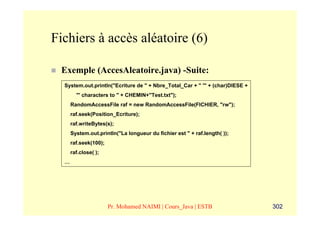 Fichiers à accès aléatoire (6)

 Exemple (AccesAleatoire.java) -Suite:
  System.out.println("Ecriture de " + Nbre_Total_Car + " '" + (char)DIESE +
        "' characters to " + CHEMIN+"Test.txt");
      RandomAccessFile raf = new RandomAccessFile(FICHIER, "rw");
      raf.seek(Position_Ecriture);
      raf.writeBytes(s);
      System.out.println("La longueur du fichier est " + raf.length( ));
      raf.seek(100);
      raf.close( );
  …




                       Pr. Mohamed NAIMI | Cours_Java | ESTB                  302
 