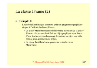 La classe JFrame (2)

 Exemple 1:
  –   Le code suivant indique comment créer un programme graphique
      simple à l’aide de la classe JFrame:
          La classe MainFrame est définie comme extension de la classe
          JFrame; elle permet de définir un objet graphique sous forme
          d’une fenêtre avec un bouton de fermeture, un titre, une taille
          précise et un emplacement précis.
          La classe TestMainFrame permet de tester la classe
          MainFrame.




                 Pr. Mohamed NAIMI | Cours_Java | ESTB                  307
 