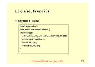 La classe JFrame (3)

 Exemple 1 –Suite:
  import javax.swing.*;
  class MainFrame extends JFrame {
      MainFrame( ) {
          setDefaultCloseOperation(JFrame.EXIT_ON_CLOSE);
          setTitle("Cadre principal");
          setSize(300, 200);
          setLocation(250, 150);
      }
  }



                      Pr. Mohamed NAIMI | Cours_Java | ESTB   308
 