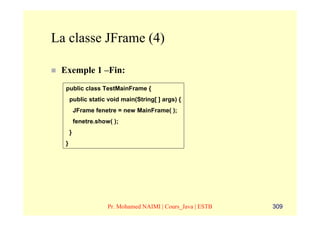 La classe JFrame (4)

 Exemple 1 –Fin:
  public class TestMainFrame {
      public static void main(String[ ] args) {
          JFrame fenetre = new MainFrame( );
          fenetre.show( );
      }
  }




                      Pr. Mohamed NAIMI | Cours_Java | ESTB   309
 