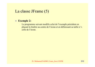 La classe JFrame (5)

 Exemple 2:
  –   Le programme suivant modifie celui de l’exemple précédent en
      plaçant la fenêtre au centre de l’écran et en définissant sa taille à ¼
      celle de l’écran.




                  Pr. Mohamed NAIMI | Cours_Java | ESTB                    310
 