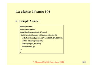 La classe JFrame (6)

 Exemple 2 -Suite:
  import java.awt.*;
  import javax.swing.*;
  class MainFrame extends JFrame {
      MainFrame(int largeur, int hauteur, int x, int y) {
          setDefaultCloseOperation(JFrame.EXIT_ON_CLOSE);
          setTitle ("Cadre principal");
          setSize(largeur, hauteur);
          setLocation(x, y);
      }
  }




                         Pr. Mohamed NAIMI | Cours_Java | ESTB   311
 