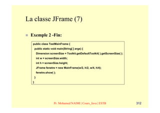 La classe JFrame (7)

 Exemple 2 -Fin:
  public class TestMainFrame {
      public static void main(String[ ] args) {
          Dimension screenSize = Toolkit.getDefaultToolkit( ).getScreenSize( );
          int w = screenSize.width;
          int h = screenSize.height;
          JFrame fenetre = new MainFrame(w/2, h/2, w/4, h/4);
          fenetre.show( );
      }
  }




                        Pr. Mohamed NAIMI | Cours_Java | ESTB                     312
 