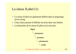La classe JLabel (1)

 La classe JLabel est également définie dans le paquetage
 javax.swing.
 Cette classe permet d’afficher un texte dans une fenêtre.
 La hiérarchie de la classe JLabel est la suivante:
                    Object

                             Component

                               Container

                                 JComponent

                                    JLabel


             Pr. Mohamed NAIMI | Cours_Java | ESTB           313
 