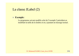La classe JLabel (2)

 Exemple:
  –   Le programme suivant modifie celui de l’exemple 2 précédent en
      modifiant la taille de la fenêtre et en y ajoutant un message textuel.




                 Pr. Mohamed NAIMI | Cours_Java | ESTB                    314
 