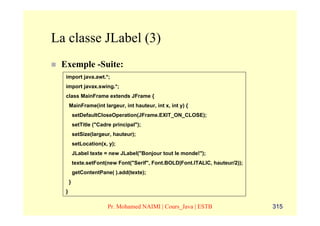 La classe JLabel (3)
 Exemple -Suite:
  import java.awt.*;
  import javax.swing.*;
  class MainFrame extends JFrame {
      MainFrame(int largeur, int hauteur, int x, int y) {
          setDefaultCloseOperation(JFrame.EXIT_ON_CLOSE);
          setTitle ("Cadre principal");
          setSize(largeur, hauteur);
          setLocation(x, y);
          JLabel texte = new JLabel("Bonjour tout le monde!");
          texte.setFont(new Font("Serif", Font.BOLD|Font.ITALIC, hauteur/2));
          getContentPane( ).add(texte);
      }
  }

                         Pr. Mohamed NAIMI | Cours_Java | ESTB                  315
 