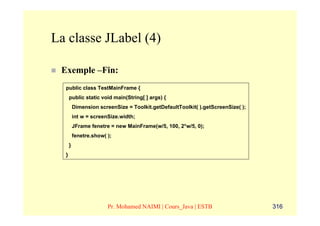 La classe JLabel (4)

 Exemple –Fin:
  public class TestMainFrame {
      public static void main(String[ ] args) {
          Dimension screenSize = Toolkit.getDefaultToolkit( ).getScreenSize( );
          int w = screenSize.width;
          JFrame fenetre = new MainFrame(w/5, 100, 2*w/5, 0);
          fenetre.show( );
      }
  }




                        Pr. Mohamed NAIMI | Cours_Java | ESTB                     316
 