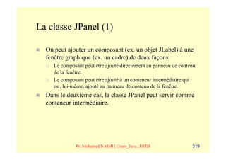 La classe JPanel (1)

  On peut ajouter un composant (ex. un objet JLabel) à une
  fenêtre graphique (ex. un cadre) de deux façons:
  1)   Le composant peut être ajouté directement au panneau de contenu
       de la fenêtre.
  2)   Le composant peut être ajouté à un conteneur intermédiaire qui
       est, lui-même, ajouté au panneau de contenu de la fenêtre.
  Dans le deuxième cas, la classe JPanel peut servir comme
  conteneur intermédiaire.




                Pr. Mohamed NAIMI | Cours_Java | ESTB               319
 