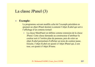 La classe JPanel (3)

  Exemple:
  –   Le programme suivant modifie celui de l’exemple précédent en
      ajoutant un objet JPanel destiné à contenir l’objet JLabel qui sert à
      l’affichage d’un contenu textuel:
           La classe MainPanel est définie comme extension de la classe
           JPanel. Cette classe demande au constructeur d’attribuer la
           couleur noir à l’arrière plan du panneau, puis de créer un
           objet JLabel permettant d’afficher un texte de couleur jaune.
           Ensuite, l’objet JLabel est ajouté à l’objet JPanel qui, à son
           tour, est ajouté à l’objet JFrame.




                Pr. Mohamed NAIMI | Cours_Java | ESTB                    321
 