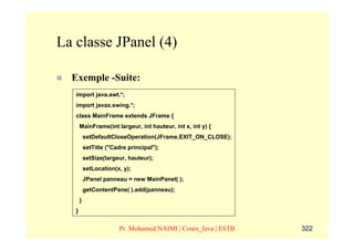 La classe JPanel (4)

  Exemple -Suite:
   import java.awt.*;
   import javax.swing.*;
   class MainFrame extends JFrame {
       MainFrame(int largeur, int hauteur, int x, int y) {
           setDefaultCloseOperation(JFrame.EXIT_ON_CLOSE);
           setTitle ("Cadre principal");
           setSize(largeur, hauteur);
           setLocation(x, y);
           JPanel panneau = new MainPanel( );
           getContentPane( ).add(panneau);
       }
   }


                        Pr. Mohamed NAIMI | Cours_Java | ESTB   322
 