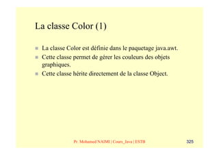 La classe Color (1)

 La classe Color est définie dans le paquetage java.awt.
 Cette classe permet de gérer les couleurs des objets
 graphiques.
 Cette classe hérite directement de la classe Object.




             Pr. Mohamed NAIMI | Cours_Java | ESTB         325
 