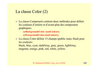La classe Color (2)

 La classe Component contient deux méthodes pour définir
 les couleurs d’arrière et d’avant plan des composants
 graphiques:
  –   setBackground(Color. nomCouleur);
  –   setForeground(Color.nomCouleur);
 La classe Color définit 13 champs (public static final) pour
 les couleurs:
 black, blue, cyan, darkGray, gray, green, lightGray,
 magenta, orange, pink, red, white, yellow.




              Pr. Mohamed NAIMI | Cours_Java | ESTB         326
 