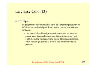 La classe Color (3)

 Exemple:
  –   Le programme suivant modifie celui de l’exemple précédent en
      affichant une série d’objets JPanel ayant, chacun, une couleur
      différente:
          La classe ColoredPanel permet de construire un panneau
          coloré avec, éventuellement, une étiquette (un texte) qui
          s’affiche sur le panneau. Cette classe définit également un
          objet Border qui permet d’ajouter une bordure noire au
          panneau.




                 Pr. Mohamed NAIMI | Cours_Java | ESTB                  327
 