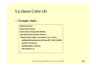 La classe Color (4)

 Exemple -Suite:
  import java.awt.*;
  import javax.swing.*;
  import javax.swing.border.Border;
  class MainFrame extends JFrame {
   MainFrame(int largeur, int hauteur, int x, int y) {
      setDefaultCloseOperation(JFrame.EXIT_ON_CLOSE);
      setTitle ("Couleurs");
      setSize(largeur, hauteur);
      setLocation(x, y);
  …




                    Pr. Mohamed NAIMI | Cours_Java | ESTB   328
 