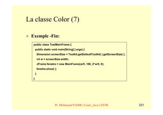 La classe Color (7)

 Exemple -Fin:
  public class TestMainFrame {
      public static void main(String[ ] args) {
          Dimension screenSize = Toolkit.getDefaultToolkit( ).getScreenSize( );
          int w = screenSize.width;
          JFrame fenetre = new MainFrame(w/5, 100, 2*w/5, 0);
          fenetre.show( );
      }
  }




                        Pr. Mohamed NAIMI | Cours_Java | ESTB                     331
 