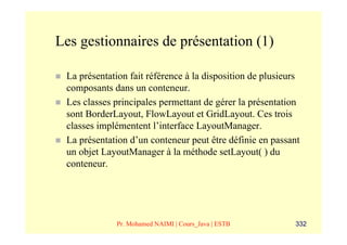 Les gestionnaires de présentation (1)

 La présentation fait référence à la disposition de plusieurs
 composants dans un conteneur.
 Les classes principales permettant de gérer la présentation
 sont BorderLayout, FlowLayout et GridLayout. Ces trois
 classes implémentent l’interface LayoutManager.
 La présentation d’un conteneur peut être définie en passant
 un objet LayoutManager à la méthode setLayout( ) du
 conteneur.




             Pr. Mohamed NAIMI | Cours_Java | ESTB         332
 