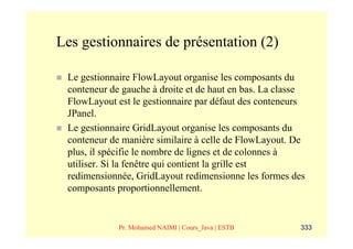 Les gestionnaires de présentation (2)

 Le gestionnaire FlowLayout organise les composants du
 conteneur de gauche à droite et de haut en bas. La classe
 FlowLayout est le gestionnaire par défaut des conteneurs
 JPanel.
 Le gestionnaire GridLayout organise les composants du
 conteneur de manière similaire à celle de FlowLayout. De
 plus, il spécifie le nombre de lignes et de colonnes à
 utiliser. Si la fenêtre qui contient la grille est
 redimensionnée, GridLayout redimensionne les formes des
 composants proportionnellement.


             Pr. Mohamed NAIMI | Cours_Java | ESTB      333
 