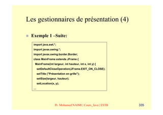 Les gestionnaires de présentation (4)

 Exemple 1 –Suite:
  import java.awt.*;
  import javax.swing.*;
  import javax.swing.border.Border;
  class MainFrame extends JFrame {
   MainFrame(int largeur, int hauteur, int x, int y) {
      setDefaultCloseOperation(JFrame.EXIT_ON_CLOSE);
      setTitle ("Présentation en grille");
      setSize(largeur, hauteur);
      setLocation(x, y);
  …




                     Pr. Mohamed NAIMI | Cours_Java | ESTB   335
 