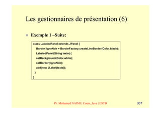 Les gestionnaires de présentation (6)

 Exemple 1 –Suite:
  class LabeledPanel extends JPanel {
          Border ligneNoir = BorderFactory.createLineBorder(Color.black);
          LabeledPanel(String texte) {
          setBackground(Color.white);
          setBorder(ligneNoir);
          add(new JLabel(texte));
      }
  }




                        Pr. Mohamed NAIMI | Cours_Java | ESTB               337
 