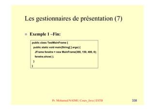 Les gestionnaires de présentation (7)

 Exemple 1 –Fin:
  public class TestMainFrame {
      public static void main(String[ ] args) {
          JFrame fenetre = new MainFrame(300, 150, 400, 0);
          fenetre.show( );
      }
  }




                        Pr. Mohamed NAIMI | Cours_Java | ESTB   338
 