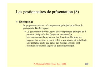 Les gestionnaires de présentation (8)

 Exemple 2:
  –   Le programme suivant crée un panneau principal en utilisant le
      gestionnaire BorderLayout:
          Le gestionnaire BorderLayout divise le panneau principal en 5
          panneaux étiquetés. Les étiquettes sont centrées
          horizontalement dans chacune des 5 sections. De plus, les
          largeurs des sections « Ouest et Est » sont ajustées à la taille de
          leur contenu, tandis que celles des 3 autres sections sont
          étendues sur toute la largeur du panneau principal.




                  Pr. Mohamed NAIMI | Cours_Java | ESTB                    339
 