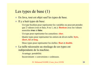 Les types de base (1)
 En Java, tout est objet sauf les types de base.
 Il y a huit types de base:
  –   Un type booléen pour représenter les variables ne pouvant prendre
      que 2 valeurs (vrai et faux, 0 ou 1, etc.): Boolean avec les valeurs
      associées true et false.
  –   Un type pour représenter les caractères: char.
  –   Quatre types pour représenter les entiers de divers taille: byte,
      short, int et long.
  –   Deux types pour représenter les réelles: float et double.
 La taille nécessaire au stockage de ces types est
 indépendante de la machine.
  –   Avantage: portabilité.
  –   Inconvénient: « conversions » coûteuses.

                 Pr. Mohamed NAIMI | Cours_Java | ESTB                       34
 
