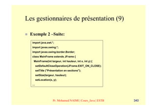 Les gestionnaires de présentation (9)

 Exemple 2 –Suite:
  import java.awt.*;
  import javax.swing.*;
  import javax.swing.border.Border;
  class MainFrame extends JFrame {
   MainFrame(int largeur, int hauteur, int x, int y) {
      setDefaultCloseOperation(JFrame.EXIT_ON_CLOSE);
      setTitle ("Présentation en sections");
      setSize(largeur, hauteur);
      setLocation(x, y);
  …




                    Pr. Mohamed NAIMI | Cours_Java | ESTB   340
 