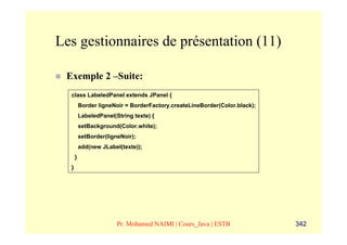 Les gestionnaires de présentation (11)

 Exemple 2 –Suite:
  class LabeledPanel extends JPanel {
          Border ligneNoir = BorderFactory.createLineBorder(Color.black);
          LabeledPanel(String texte) {
          setBackground(Color.white);
          setBorder(ligneNoir);
          add(new JLabel(texte));
      }
  }




                        Pr. Mohamed NAIMI | Cours_Java | ESTB               342
 