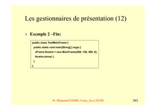 Les gestionnaires de présentation (12)

 Exemple 2 –Fin:
  public class TestMainFrame {
      public static void main(String[ ] args) {
          JFrame fenetre = new MainFrame(200, 120, 400, 0);
          fenetre.show( );
      }
  }




                        Pr. Mohamed NAIMI | Cours_Java | ESTB   343
 