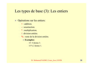 Les types de base (3): Les entiers

 Opérations sur les entiers:
  –   + : addition.
  –   - : soustraction.
  –   * : multiplication.
  –   / : division entière.
  –   % : reste de la division entière.
           Exemples:
            –   15 / 4 donne 3.
            –   15 % 2 donne 1.




                  Pr. Mohamed NAIMI | Cours_Java | ESTB   36
 