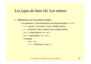 Les types de base (4): Les entiers

 Opérations sur les entiers (suite):
  –   Les opérateurs d’incrémentation et de décrémentation ++ et -- :
          + + : ajoute 1 à la valeur d’une variable entière.
          - - : retranche 1 de la valeur d’une variable entière.
          n++; « équivalent à » n = n+1;
          n--; « équivalent à » n = n-1;
          Exemple:
            –   int n = 12;
            –   n ++; // Maintenant n vaut 13.




                   Pr. Mohamed NAIMI | Cours_Java | ESTB                37
 