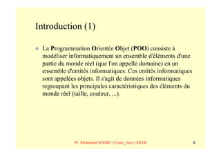 Introduction (1)

 La Programmation Orientée Objet (POO) consiste à
 modéliser informatiquement un ensemble d'éléments d'une
 partie du monde réel (que l'on appelle domaine) en un
 ensemble d'entités informatiques. Ces entités informatiques
 sont appelées objets. Il s'agit de données informatiques
 regroupant les principales caractéristiques des éléments du
 monde réel (taille, couleur, ...).




             Pr. Mohamed NAIMI | Cours_Java | ESTB             4
 