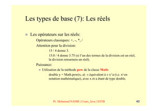 Les types de base (7): Les réels

 Les opérateurs sur les réels:
  –   Opérateurs classiques: +, -, *, /
  –   Attention pour la division:
            –   15 / 4 donne 3.
            –   15.0 / 4 donne 3.75 (si l’un des termes de la division est un réel,
                la division retournera un réel).
  –   Puissance:
          Utilisation de la méthode pow de la classe Math:
            – double y = Math.pow(x, a) « équivalent à » x^a (i.e. xa en
               notation mathématique), avec x et a étant de type double.




                   Pr. Mohamed NAIMI | Cours_Java | ESTB                              40
 
