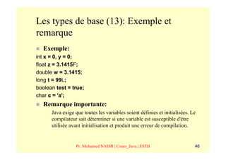 Les types de base (13): Exemple et
remarque
   Exemple:
int x = 0, y = 0;
float z = 3.1415F;
double w = 3.1415;
long t = 99L;
boolean test = true;
char c = 'a';
   Remarque importante:
    –   Java exige que toutes les variables soient définies et initialisées. Le
        compilateur sait déterminer si une variable est susceptible d'être
        utilisée avant initialisation et produit une erreur de compilation.


                    Pr. Mohamed NAIMI | Cours_Java | ESTB                     46
 