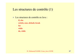 Les structures de contrôle (1)

 Les structures de contrôle en Java :
  –   if, else
  –   switch, case, default, break
  –   for
  –   while
  –   do, while




                 Pr. Mohamed NAIMI | Cours_Java | ESTB   47
 
