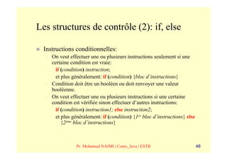 Les structures de contrôle (2): if, else

  Instructions conditionnelles:
  –   On veut effectuer une ou plusieurs instructions seulement si une
      certaine condition est vraie:
        if (condition) instruction;
        et plus généralement: if (condition) {bloc d’instructions}
  –   Condition doit être un booléen ou doit renvoyer une valeur
      booléenne.
  –   On veut effectuer une ou plusieurs instructions si une certaine
      condition est vérifiée sinon effectuer d’autres instructions:
        if (condition) instruction1; else instruction2;
        et plus généralement: if (condition) {1er bloc d’instructions} else
           {2ème bloc d’instructions}



                 Pr. Mohamed NAIMI | Cours_Java | ESTB                        48
 