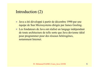 Introduction (2)

 Java a été développé à partir de décembre 1990 par une
 équipe de Sun Microsystems dirigée par James Gosling.
 Les fondateurs de Java ont réalisé un langage indépendant
 de toute architecture de telle sorte que Java devienne idéal
 pour programmer pour des réseaux hétérogènes,
 notamment Internet.




              Pr. Mohamed NAIMI | Cours_Java | ESTB             5
 