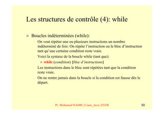 Les structures de contrôle (4): while

 Boucles indéterminées (while):
  –   On veut répéter une ou plusieurs instructions un nombre
      indéterminé de fois: On répète l’instruction ou le bloc d’instruction
      tant qu’une certaine condition reste vraie.
  –   Voici la syntaxe de la boucle while (tant que):
          while (condition) {bloc d’instructions}
  –   Les instructions dans le bloc sont répétées tant que la condition
      reste vraie.
  –   On ne rentre jamais dans la boucle si la condition est fausse dès le
      départ.




                 Pr. Mohamed NAIMI | Cours_Java | ESTB                    50
 