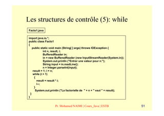 Les structures de contrôle (5): while
Facto1.java

import java.io.*;
public class Facto1
{
    public static void main (String[ ] args) throws IOException {
             int n, result, i;
             BufferedReader in;
             in = new BufferedReader (new InputStreamReader(System.in));
             System.out.println ("Entrer une valeur pour n:");
             String input = in.readLine();
             n = Integer.parseInt(input);
    result = 1; i = n;
    while (i > 1)
     {
       result = result * i;
       i--;
     }
      System.out.println ("La factorielle de " + n + " vaut " + result);
  }
}


                   Pr. Mohamed NAIMI | Cours_Java | ESTB                   51
 