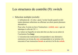 Les structures de contrôle (9): switch

 Sélection multiple (switch):
  –   L’utilisation de « if, else » peut s’avérer lourde quand on doit
      traiter plusieurs sélections ou effectuer un choix parmi plusieurs
      alternatives.
  –   Pour cela, il existe en Java l’instruction « switch, case » qui est
      identique à celle de C/C++.
  –   La valeur sur laquelle on teste doit être un char ou un entier (à
      l’exclusion d’un long).
  –   L’exécution des instructions correspondant à une alternative
      commence au niveau du case correspondant et se termine à la
      rencontre d’une instruction break ou arrivée à la fin du switch.



                 Pr. Mohamed NAIMI | Cours_Java | ESTB                      55
 